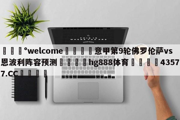 💰welcome🎲意甲第9轮佛罗伦萨vs恩波利阵容预测🐁hg888体育😜43577.CC🎾