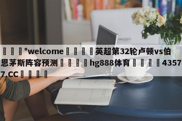 💰welcome🎲英超第32轮卢顿vs伯恩茅斯阵容预测🐁hg888体育😜43577.CC🎾