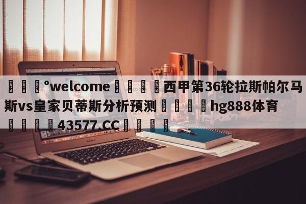 💰welcome🎲西甲第36轮拉斯帕尔马斯vs皇家贝蒂斯分析预测🐁hg888体育😜43577.CC🎾