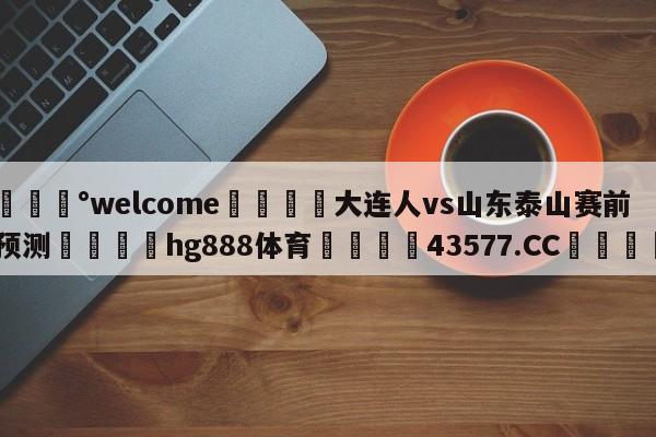 💰welcome🎲大连人vs山东泰山赛前预测🐁hg888体育😜43577.CC🎾