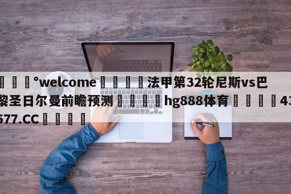 💰welcome🎲法甲第32轮尼斯vs巴黎圣日尔曼前瞻预测🐁hg888体育😜43577.CC🎾