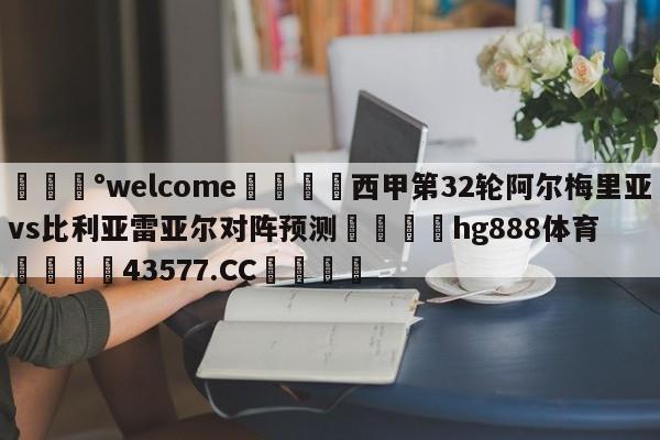 💰welcome🎲西甲第32轮阿尔梅里亚vs比利亚雷亚尔对阵预测🐁hg888体育😜43577.CC🎾