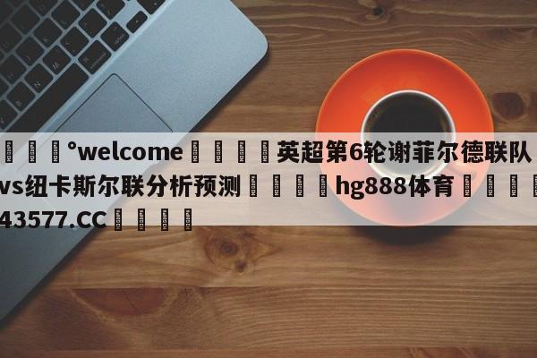 💰welcome🎲英超第6轮谢菲尔德联队vs纽卡斯尔联分析预测🐁hg888体育😜43577.CC🎾