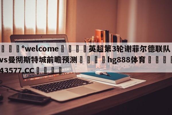 💰welcome🎲英超第3轮谢菲尔德联队vs曼彻斯特城前瞻预测🐁hg888体育😜43577.CC🎾