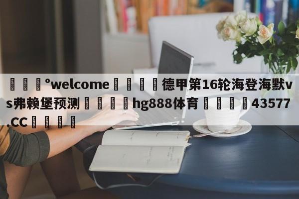 💰welcome🎲德甲第16轮海登海默vs弗赖堡预测🐁hg888体育😜43577.CC🎾