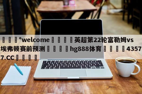 💰welcome🎲英超第22轮富勒姆vs埃弗顿赛前预测🐁hg888体育😜43577.CC🎾