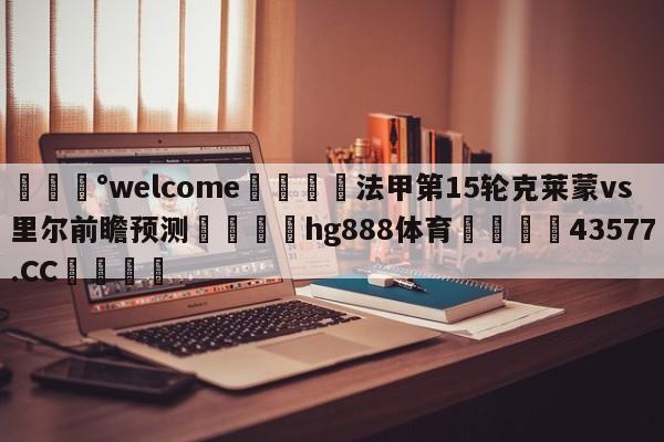 💰welcome🎲法甲第15轮克莱蒙vs里尔前瞻预测🐁hg888体育😜43577.CC🎾