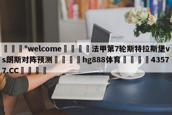 💰welcome🎲法甲第7轮斯特拉斯堡vs朗斯对阵预测🐁hg888体育😜43577.CC🎾