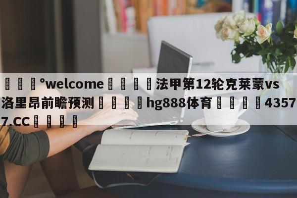 💰welcome🎲法甲第12轮克莱蒙vs洛里昂前瞻预测🐁hg888体育😜43577.CC🎾