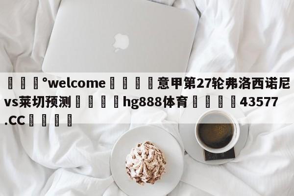 💰welcome🎲意甲第27轮弗洛西诺尼vs莱切预测🐁hg888体育😜43577.CC🎾