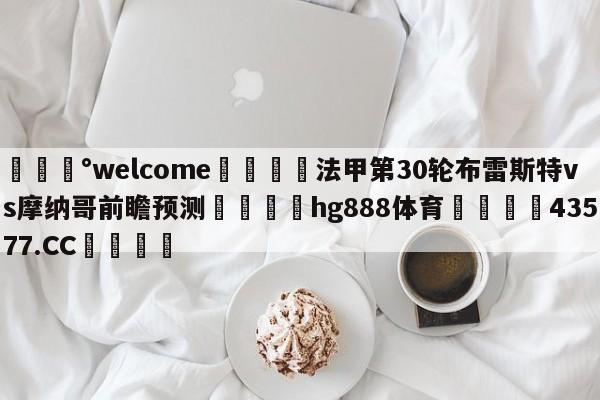 💰welcome🎲法甲第30轮布雷斯特vs摩纳哥前瞻预测🐁hg888体育😜43577.CC🎾