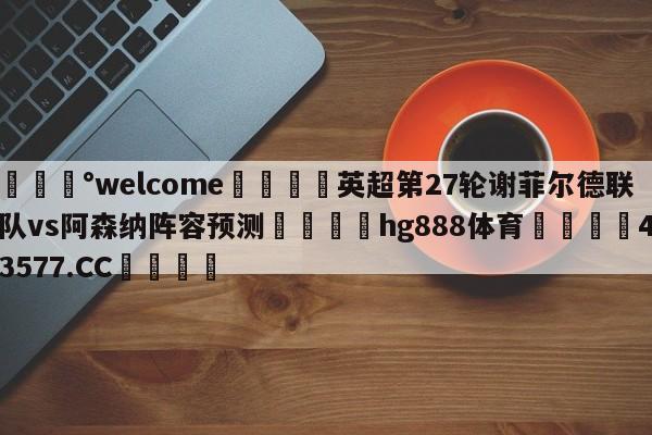 💰welcome🎲英超第27轮谢菲尔德联队vs阿森纳阵容预测🐁hg888体育😜43577.CC🎾