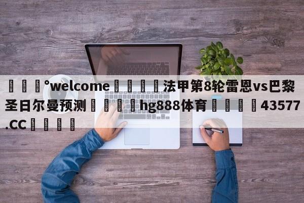 💰welcome🎲法甲第8轮雷恩vs巴黎圣日尔曼预测🐁hg888体育😜43577.CC🎾