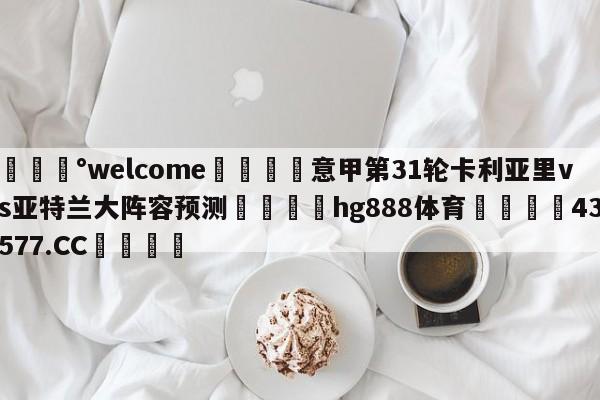 💰welcome🎲意甲第31轮卡利亚里vs亚特兰大阵容预测🐁hg888体育😜43577.CC🎾