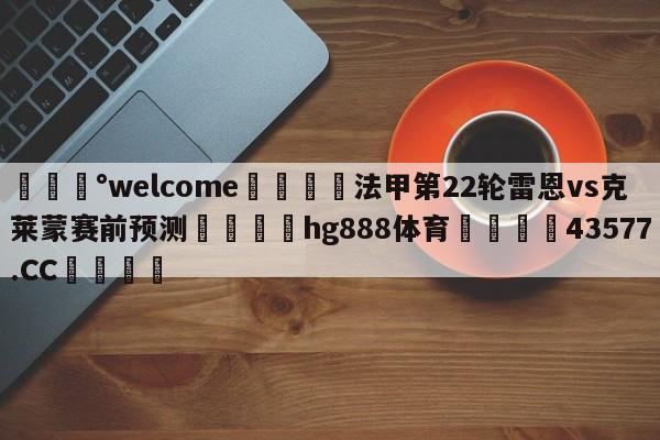 💰welcome🎲法甲第22轮雷恩vs克莱蒙赛前预测🐁hg888体育😜43577.CC🎾