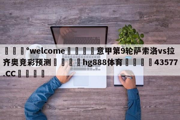 💰welcome🎲意甲第9轮萨索洛vs拉齐奥竞彩预测🐁hg888体育😜43577.CC🎾