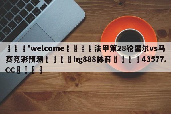 💰welcome🎲法甲第28轮里尔vs马赛竞彩预测🐁hg888体育😜43577.CC🎾