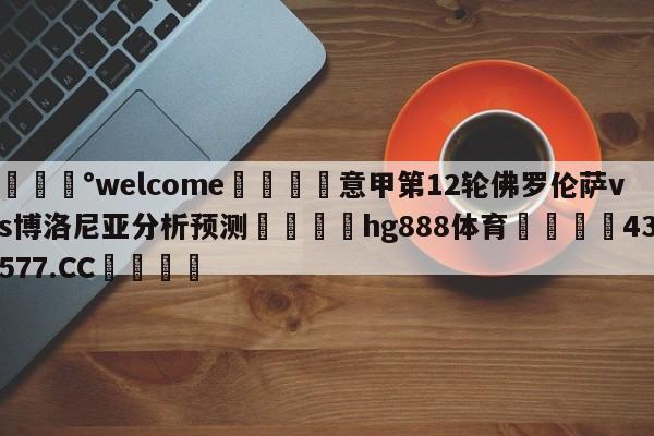 💰welcome🎲意甲第12轮佛罗伦萨vs博洛尼亚分析预测🐁hg888体育😜43577.CC🎾