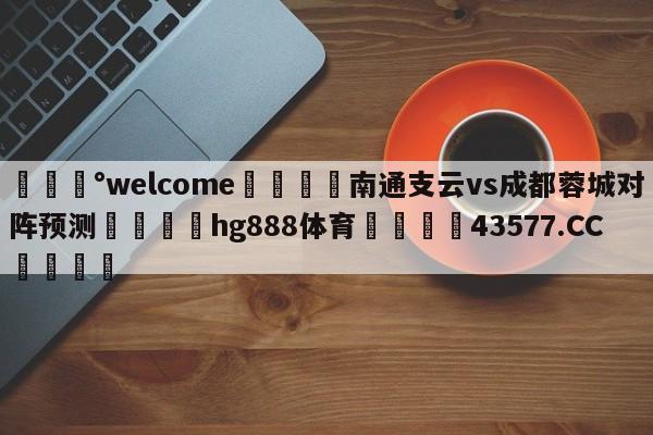 💰welcome🎲南通支云vs成都蓉城对阵预测🐁hg888体育😜43577.CC🎾