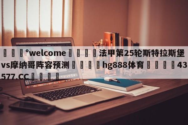 💰welcome🎲法甲第25轮斯特拉斯堡vs摩纳哥阵容预测🐁hg888体育😜43577.CC🎾