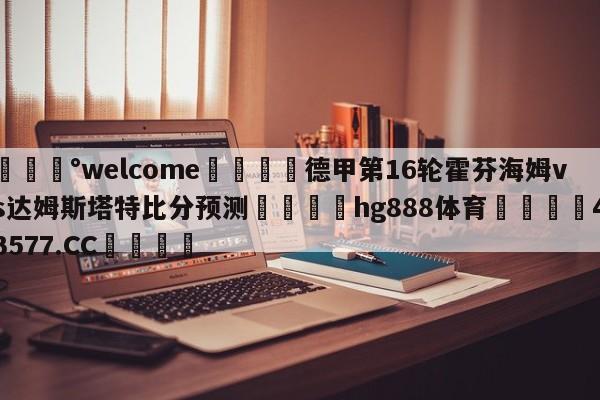 💰welcome🎲德甲第16轮霍芬海姆vs达姆斯塔特比分预测🐁hg888体育😜43577.CC🎾