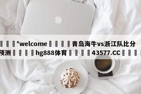 💰welcome🎲青岛海牛vs浙江队比分预测🐁hg888体育😜43577.CC🎾