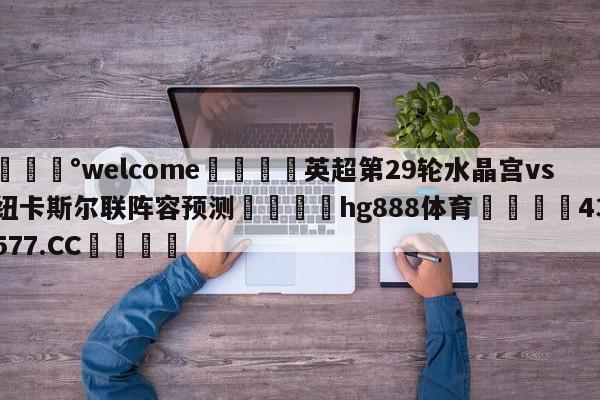 💰welcome🎲英超第29轮水晶宫vs纽卡斯尔联阵容预测🐁hg888体育😜43577.CC🎾