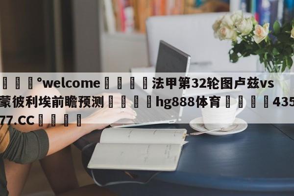 💰welcome🎲法甲第32轮图卢兹vs蒙彼利埃前瞻预测🐁hg888体育😜43577.CC🎾