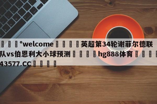 💰welcome🎲英超第34轮谢菲尔德联队vs伯恩利大小球预测🐁hg888体育😜43577.CC🎾