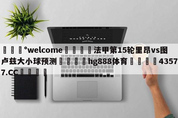 💰welcome🎲法甲第15轮里昂vs图卢兹大小球预测🐁hg888体育😜43577.CC🎾