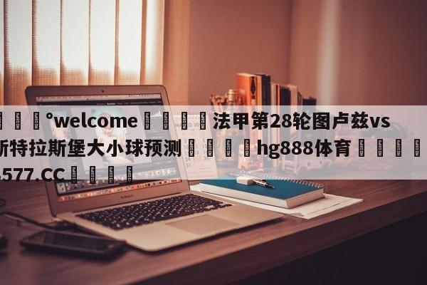 💰welcome🎲法甲第28轮图卢兹vs斯特拉斯堡大小球预测🐁hg888体育😜43577.CC🎾