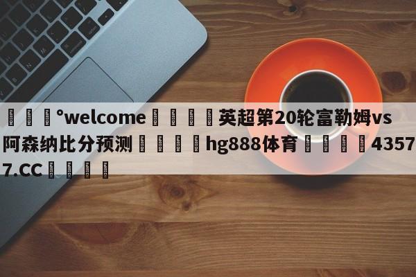 💰welcome🎲英超第20轮富勒姆vs阿森纳比分预测🐁hg888体育😜43577.CC🎾