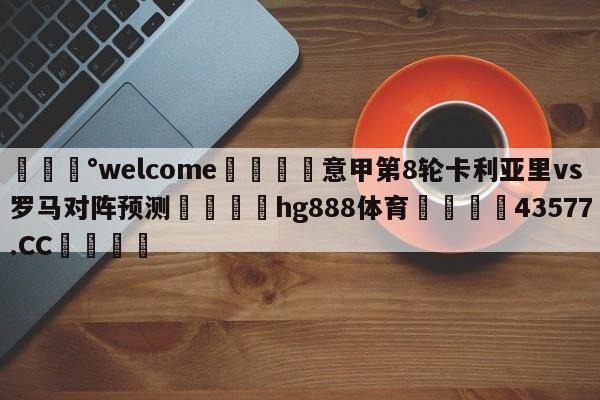 💰welcome🎲意甲第8轮卡利亚里vs罗马对阵预测🐁hg888体育😜43577.CC🎾