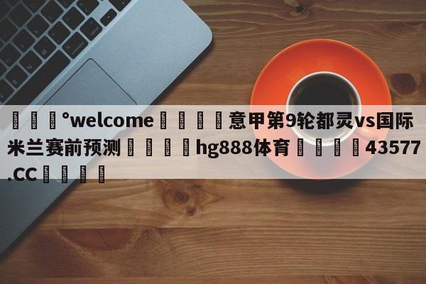 💰welcome🎲意甲第9轮都灵vs国际米兰赛前预测🐁hg888体育😜43577.CC🎾