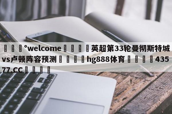 💰welcome🎲英超第33轮曼彻斯特城vs卢顿阵容预测🐁hg888体育😜43577.CC🎾