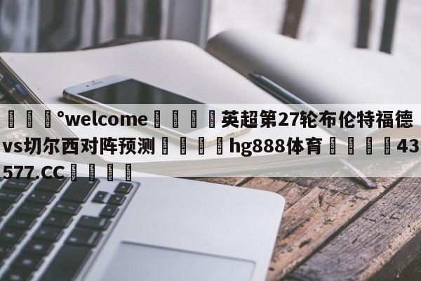 💰welcome🎲英超第27轮布伦特福德vs切尔西对阵预测🐁hg888体育😜43577.CC🎾