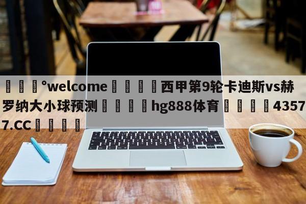 💰welcome🎲西甲第9轮卡迪斯vs赫罗纳大小球预测🐁hg888体育😜43577.CC🎾