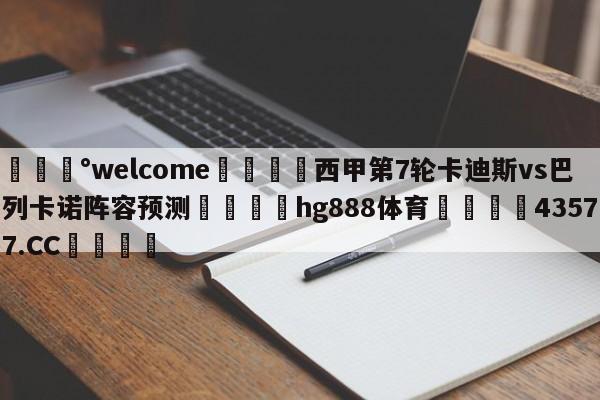 💰welcome🎲西甲第7轮卡迪斯vs巴列卡诺阵容预测🐁hg888体育😜43577.CC🎾