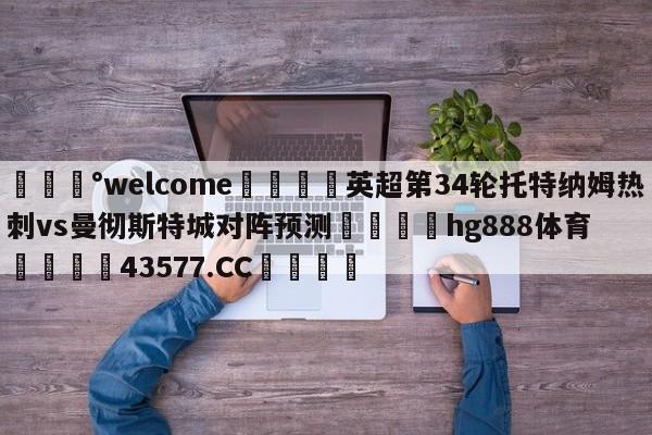 💰welcome🎲英超第34轮托特纳姆热刺vs曼彻斯特城对阵预测🐁hg888体育😜43577.CC🎾