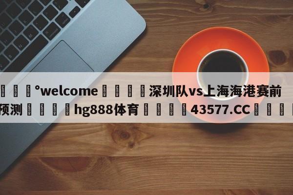 💰welcome🎲深圳队vs上海海港赛前预测🐁hg888体育😜43577.CC🎾