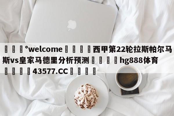 💰welcome🎲西甲第22轮拉斯帕尔马斯vs皇家马德里分析预测🐁hg888体育😜43577.CC🎾