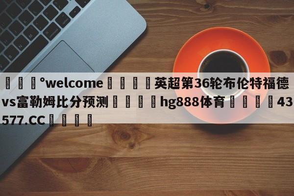 💰welcome🎲英超第36轮布伦特福德vs富勒姆比分预测🐁hg888体育😜43577.CC🎾