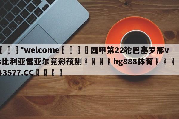 💰welcome🎲西甲第22轮巴塞罗那vs比利亚雷亚尔竞彩预测🐁hg888体育😜43577.CC🎾