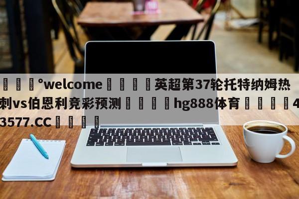 💰welcome🎲英超第37轮托特纳姆热刺vs伯恩利竞彩预测🐁hg888体育😜43577.CC🎾