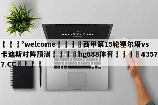 💰welcome🎲西甲第15轮塞尔塔vs卡迪斯对阵预测🐁hg888体育😜43577.CC🎾