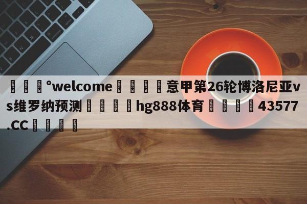 💰welcome🎲意甲第26轮博洛尼亚vs维罗纳预测🐁hg888体育😜43577.CC🎾