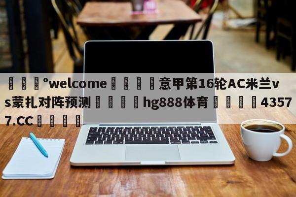 💰welcome🎲意甲第16轮AC米兰vs蒙扎对阵预测🐁hg888体育😜43577.CC🎾