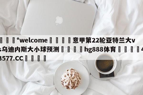 💰welcome🎲意甲第22轮亚特兰大vs乌迪内斯大小球预测🐁hg888体育😜43577.CC🎾