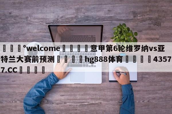 💰welcome🎲意甲第6轮维罗纳vs亚特兰大赛前预测🐁hg888体育😜43577.CC🎾