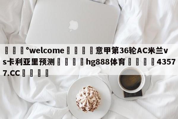 💰welcome🎲意甲第36轮AC米兰vs卡利亚里预测🐁hg888体育😜43577.CC🎾